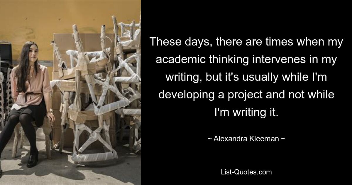 These days, there are times when my academic thinking intervenes in my writing, but it's usually while I'm developing a project and not while I'm writing it. — © Alexandra Kleeman