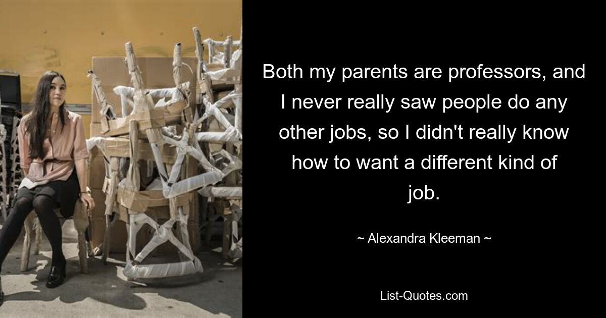 Both my parents are professors, and I never really saw people do any other jobs, so I didn't really know how to want a different kind of job. — © Alexandra Kleeman