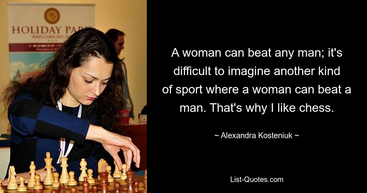 A woman can beat any man; it's difficult to imagine another kind of sport where a woman can beat a man. That's why I like chess. — © Alexandra Kosteniuk