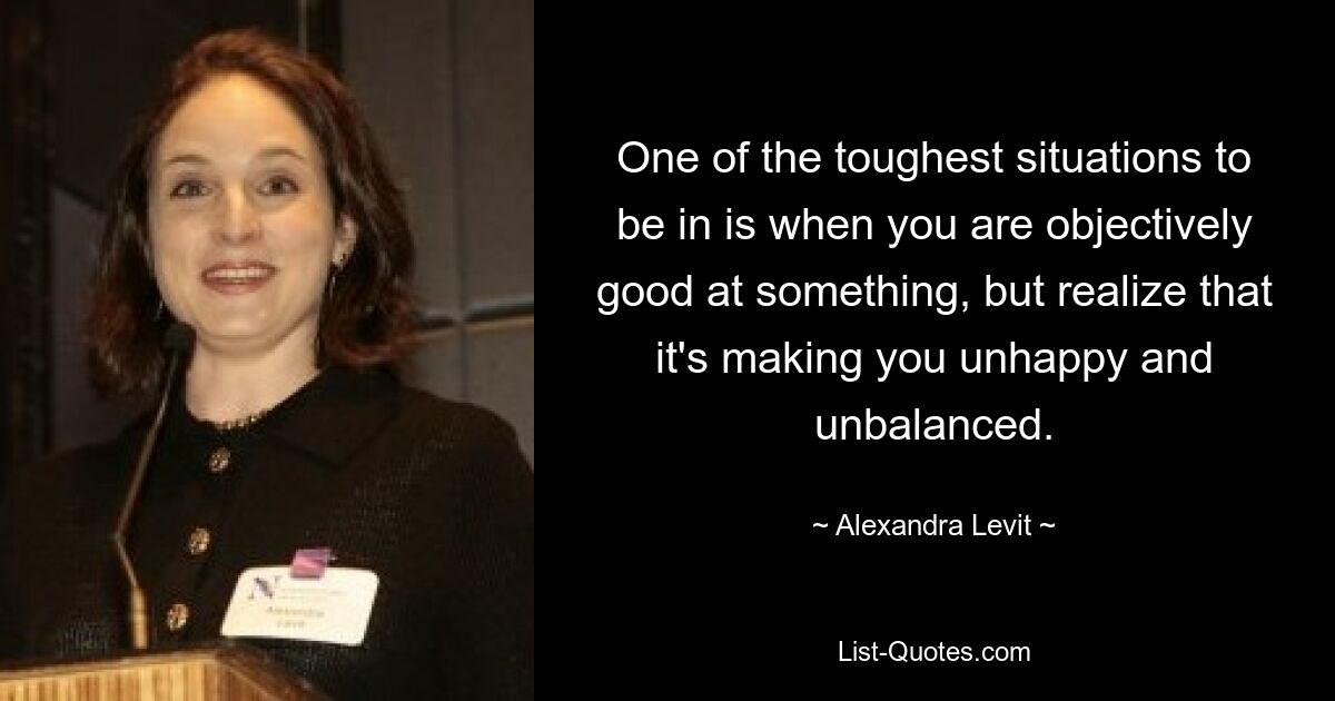 One of the toughest situations to be in is when you are objectively good at something, but realize that it's making you unhappy and unbalanced. — © Alexandra Levit