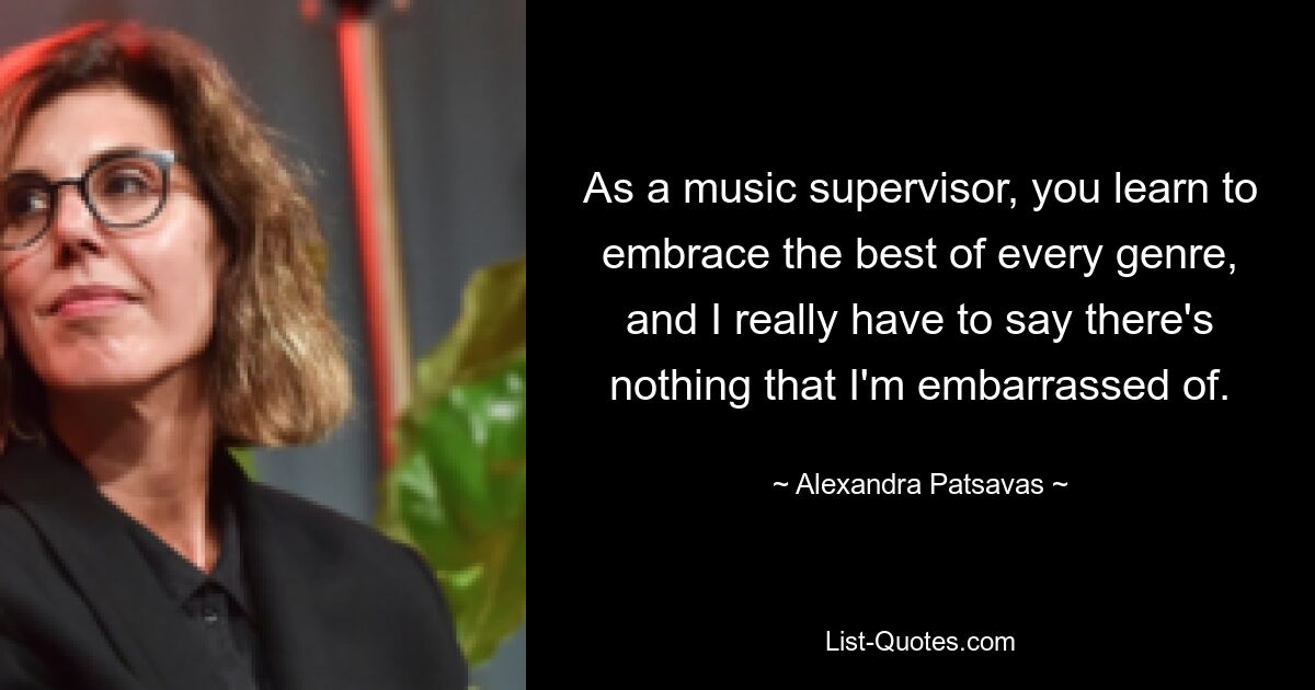 As a music supervisor, you learn to embrace the best of every genre, and I really have to say there's nothing that I'm embarrassed of. — © Alexandra Patsavas