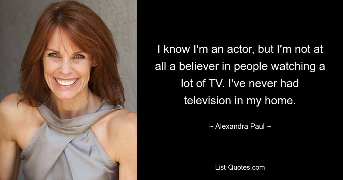 I know I'm an actor, but I'm not at all a believer in people watching a lot of TV. I've never had television in my home. — © Alexandra Paul