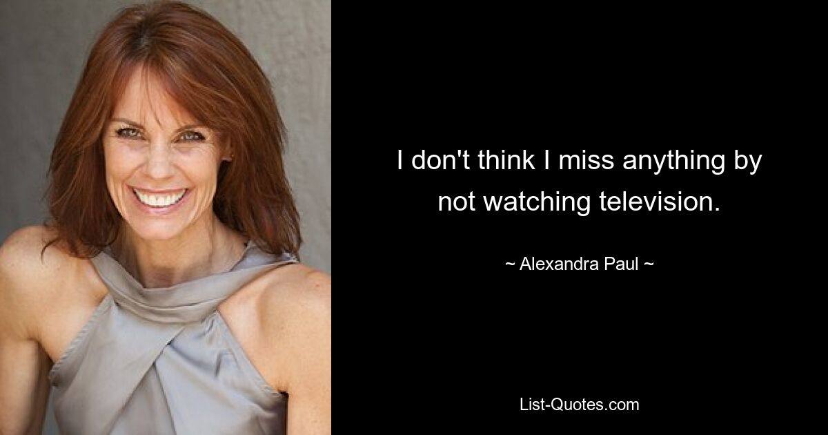 I don't think I miss anything by not watching television. — © Alexandra Paul