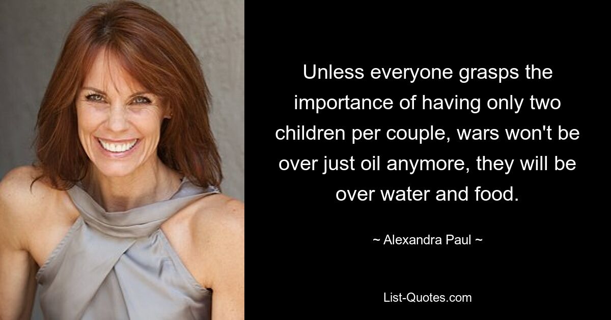 Unless everyone grasps the importance of having only two children per couple, wars won't be over just oil anymore, they will be over water and food. — © Alexandra Paul