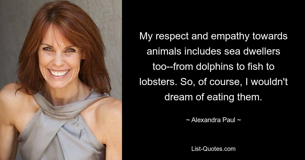 My respect and empathy towards animals includes sea dwellers too--from dolphins to fish to lobsters. So, of course, I wouldn't dream of eating them. — © Alexandra Paul