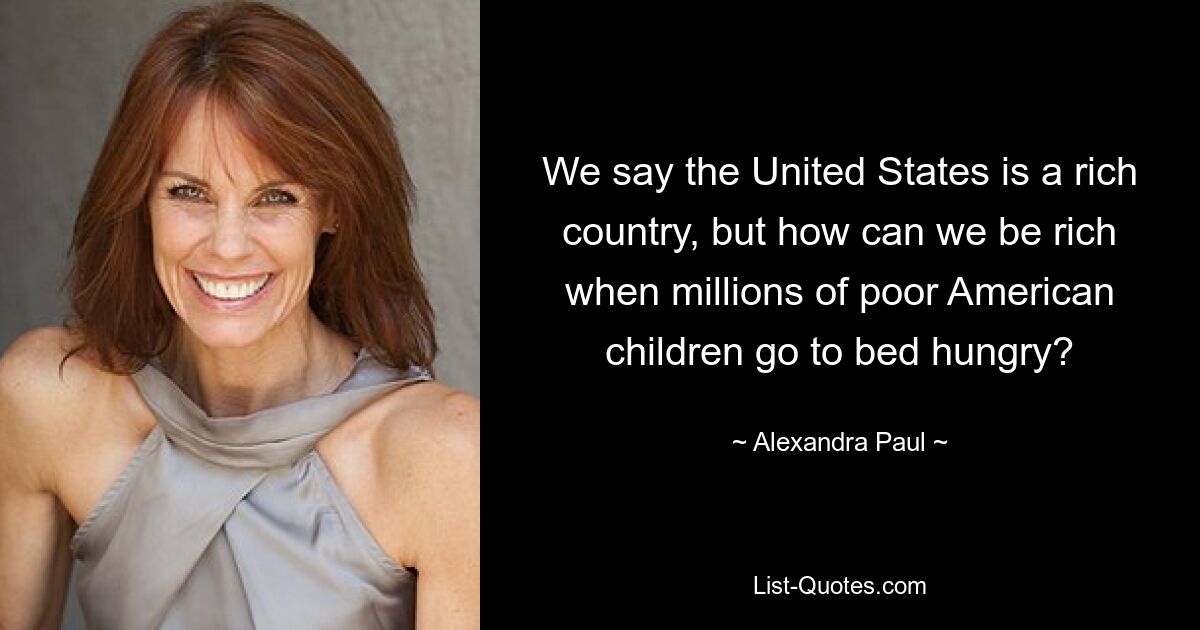 We say the United States is a rich country, but how can we be rich when millions of poor American children go to bed hungry? — © Alexandra Paul