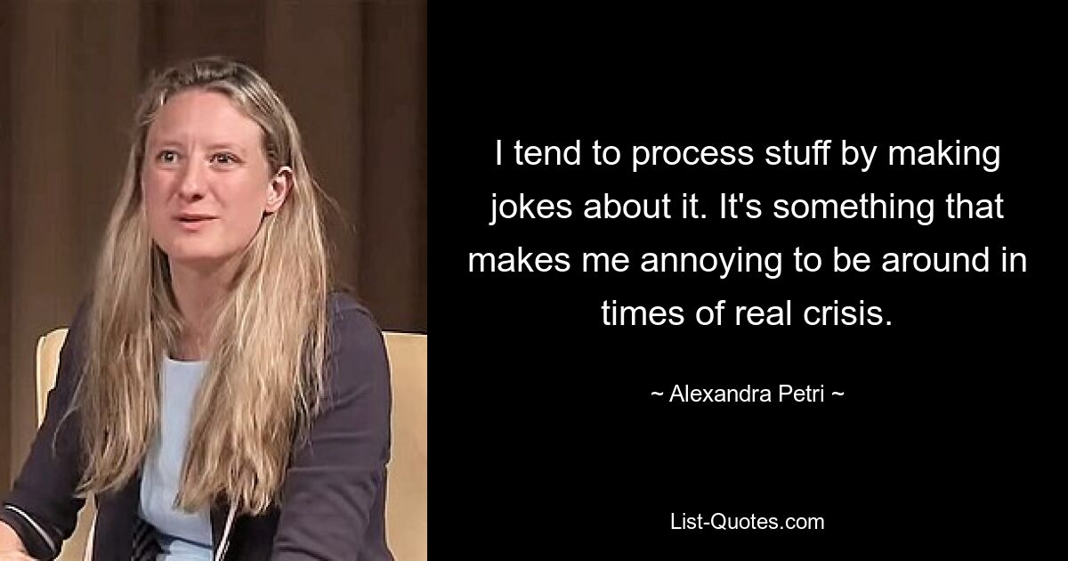 I tend to process stuff by making jokes about it. It's something that makes me annoying to be around in times of real crisis. — © Alexandra Petri