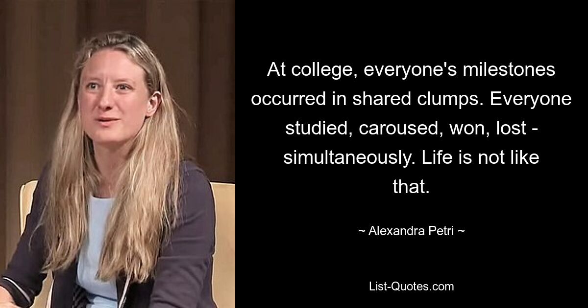 At college, everyone's milestones occurred in shared clumps. Everyone studied, caroused, won, lost - simultaneously. Life is not like that. — © Alexandra Petri