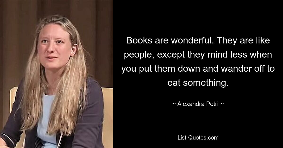 Books are wonderful. They are like people, except they mind less when you put them down and wander off to eat something. — © Alexandra Petri