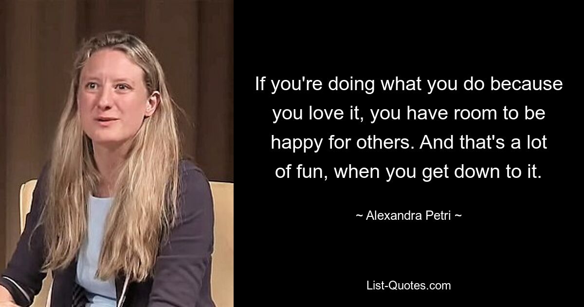 If you're doing what you do because you love it, you have room to be happy for others. And that's a lot of fun, when you get down to it. — © Alexandra Petri