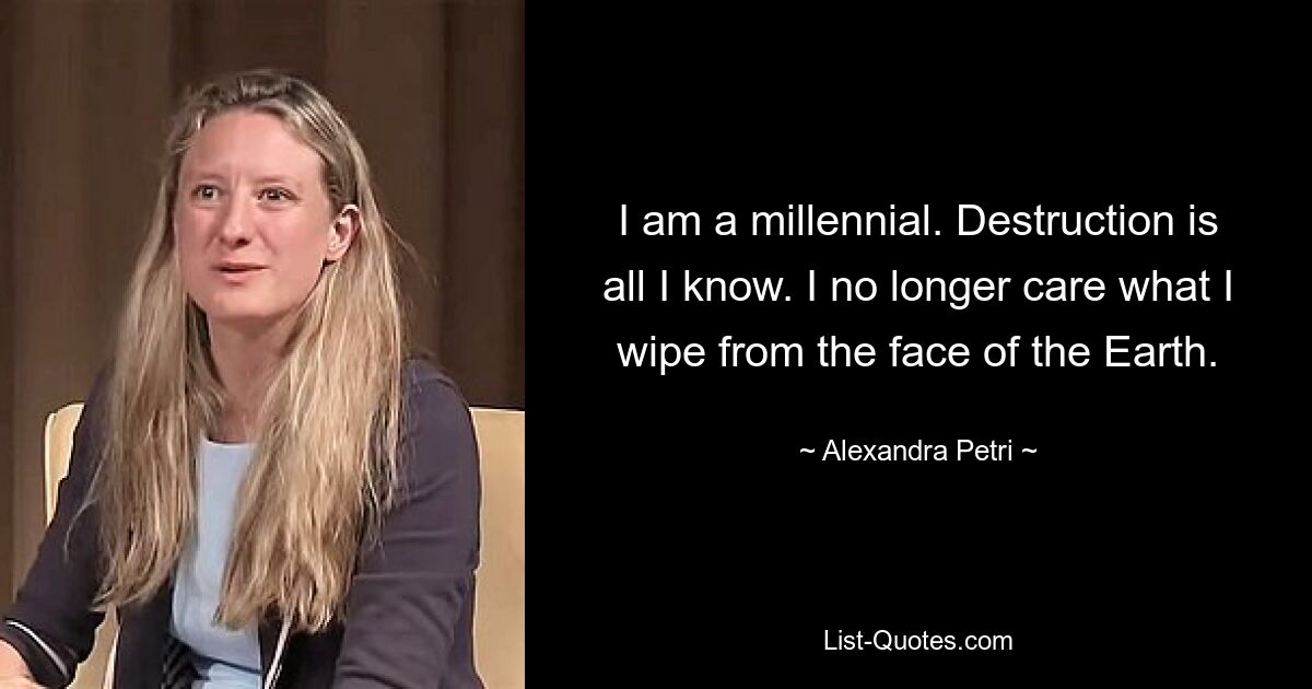 I am a millennial. Destruction is all I know. I no longer care what I wipe from the face of the Earth. — © Alexandra Petri