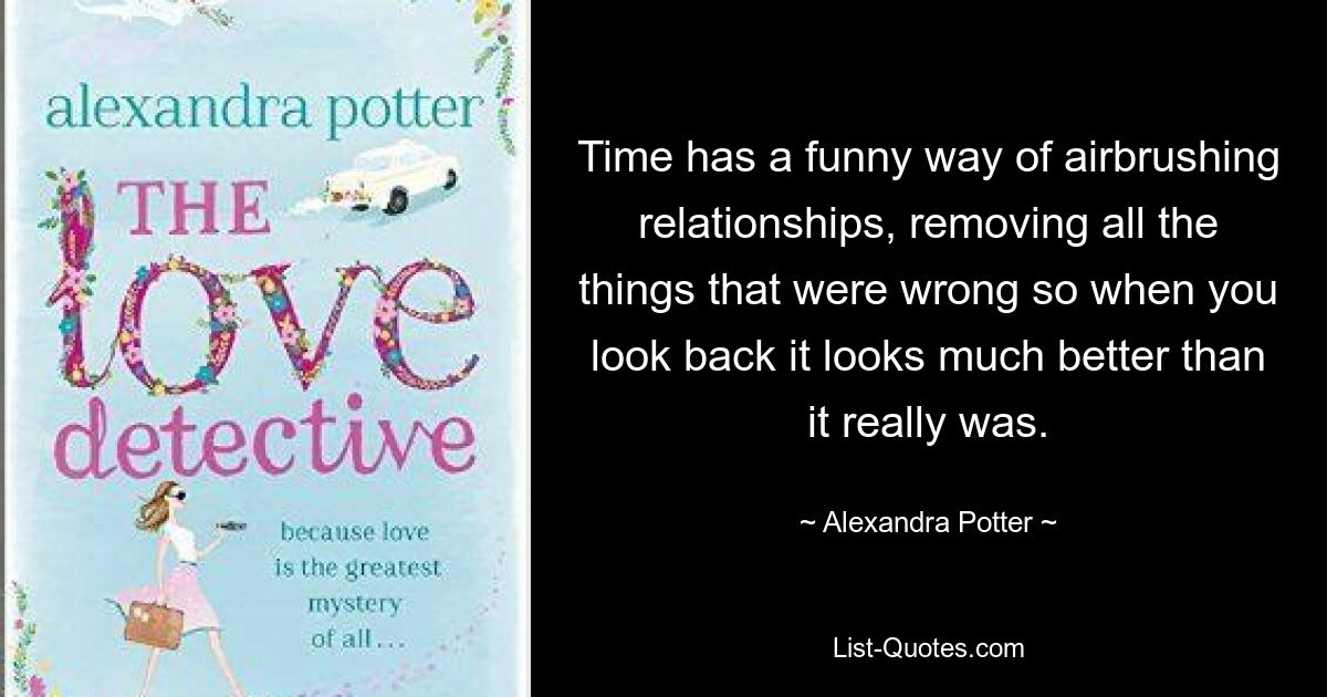 Time has a funny way of airbrushing relationships, removing all the things that were wrong so when you look back it looks much better than it really was. — © Alexandra Potter