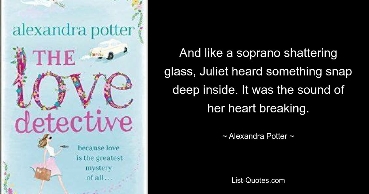 And like a soprano shattering glass, Juliet heard something snap deep inside. It was the sound of her heart breaking. — © Alexandra Potter