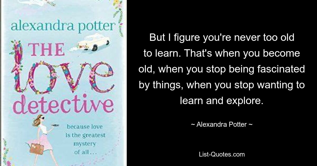 But I figure you're never too old to learn. That's when you become old, when you stop being fascinated by things, when you stop wanting to learn and explore. — © Alexandra Potter