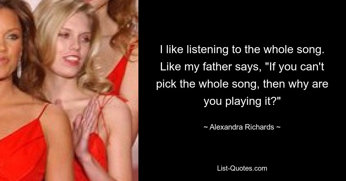 I like listening to the whole song. Like my father says, "If you can't pick the whole song, then why are you playing it?" — © Alexandra Richards