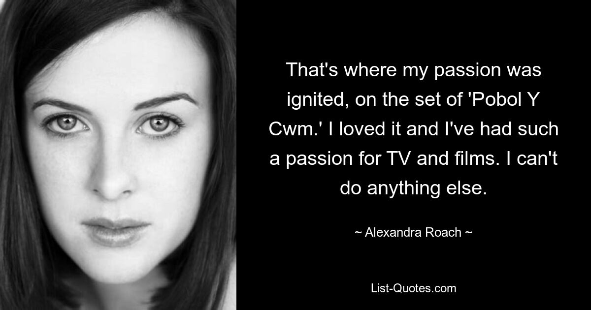 That's where my passion was ignited, on the set of 'Pobol Y Cwm.' I loved it and I've had such a passion for TV and films. I can't do anything else. — © Alexandra Roach