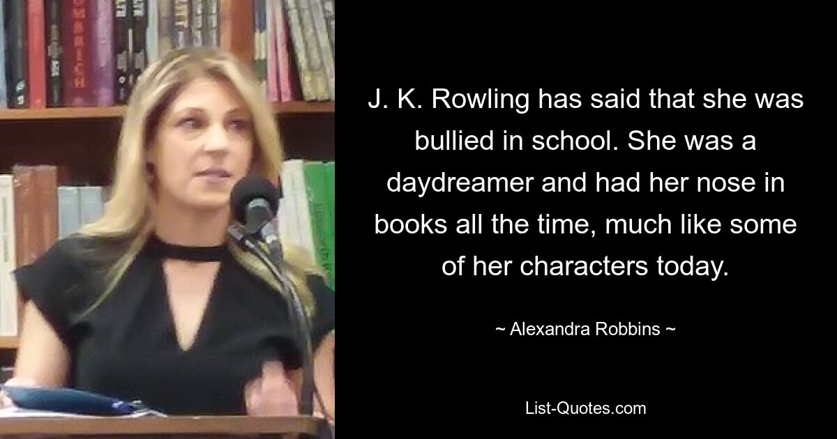 J. K. Rowling has said that she was bullied in school. She was a daydreamer and had her nose in books all the time, much like some of her characters today. — © Alexandra Robbins