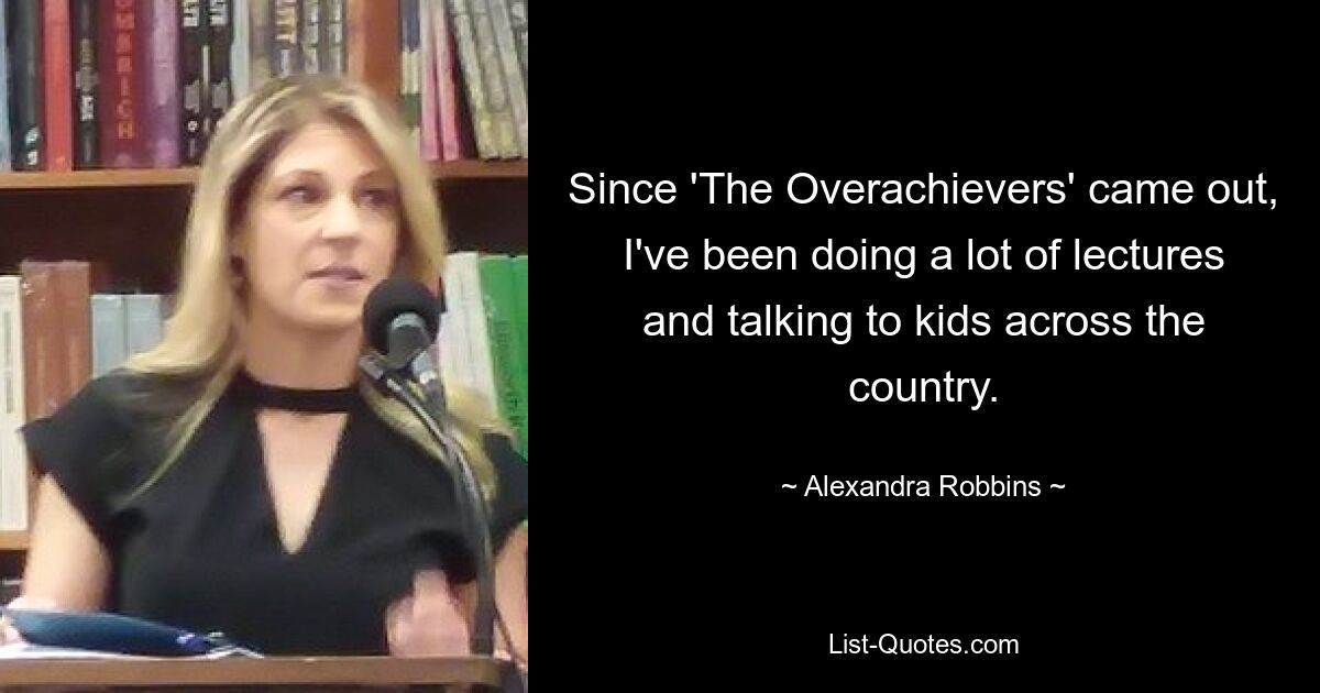 Since 'The Overachievers' came out, I've been doing a lot of lectures and talking to kids across the country. — © Alexandra Robbins