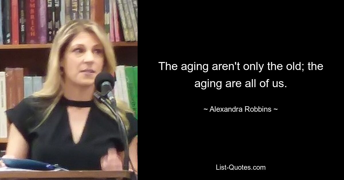 The aging aren't only the old; the aging are all of us. — © Alexandra Robbins