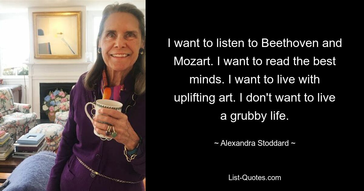 I want to listen to Beethoven and Mozart. I want to read the best minds. I want to live with uplifting art. I don't want to live a grubby life. — © Alexandra Stoddard