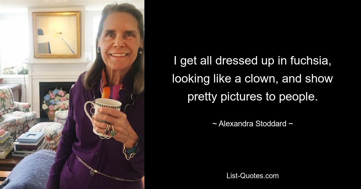 I get all dressed up in fuchsia, looking like a clown, and show pretty pictures to people. — © Alexandra Stoddard