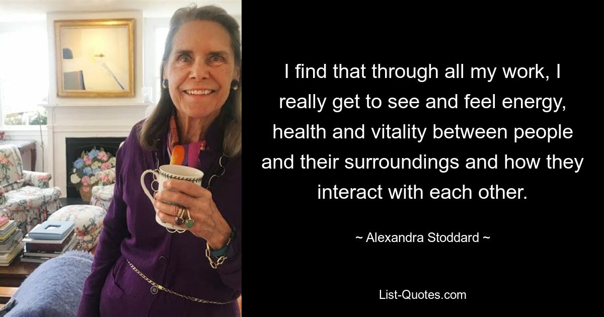 I find that through all my work, I really get to see and feel energy, health and vitality between people and their surroundings and how they interact with each other. — © Alexandra Stoddard