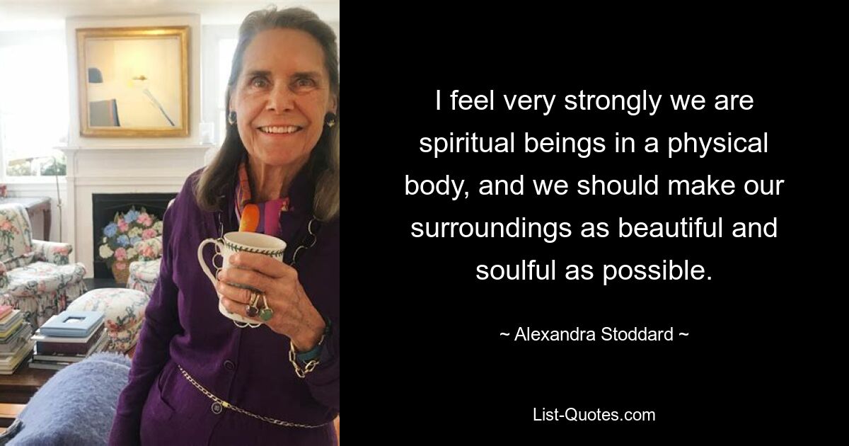 I feel very strongly we are spiritual beings in a physical body, and we should make our surroundings as beautiful and soulful as possible. — © Alexandra Stoddard