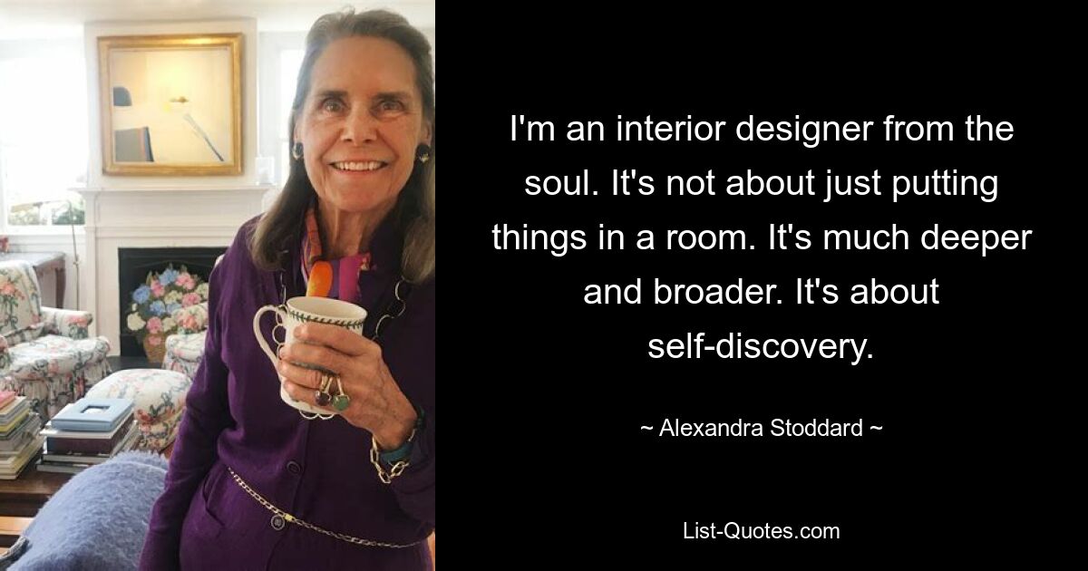 I'm an interior designer from the soul. It's not about just putting things in a room. It's much deeper and broader. It's about self-discovery. — © Alexandra Stoddard