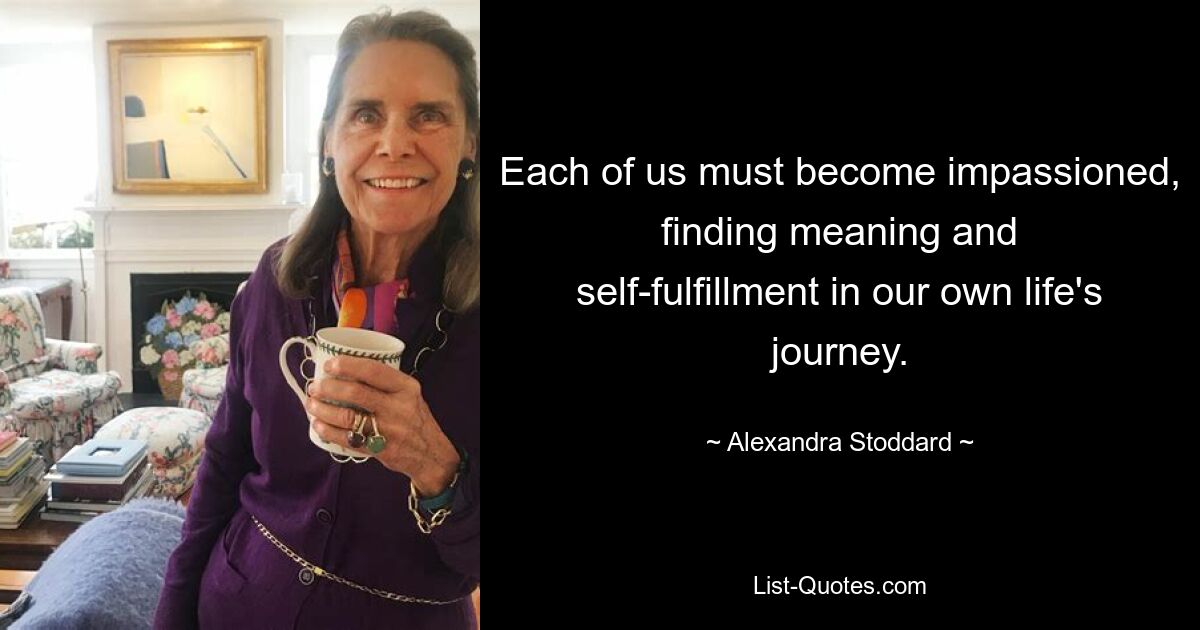 Each of us must become impassioned, finding meaning and self-fulfillment in our own life's journey. — © Alexandra Stoddard