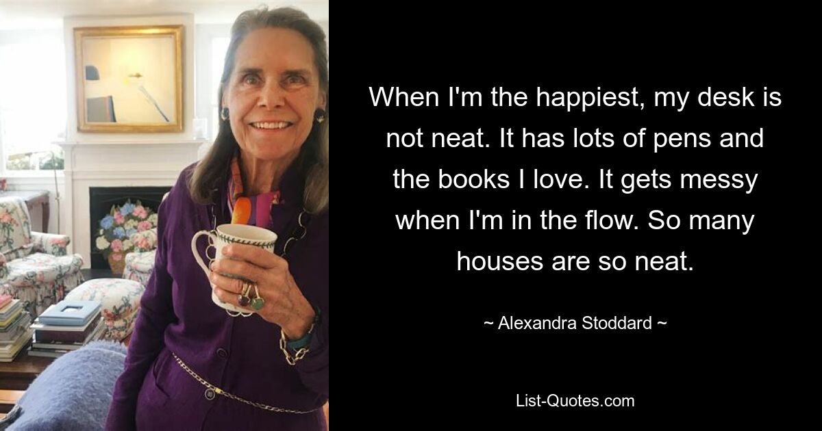 When I'm the happiest, my desk is not neat. It has lots of pens and the books I love. It gets messy when I'm in the flow. So many houses are so neat. — © Alexandra Stoddard