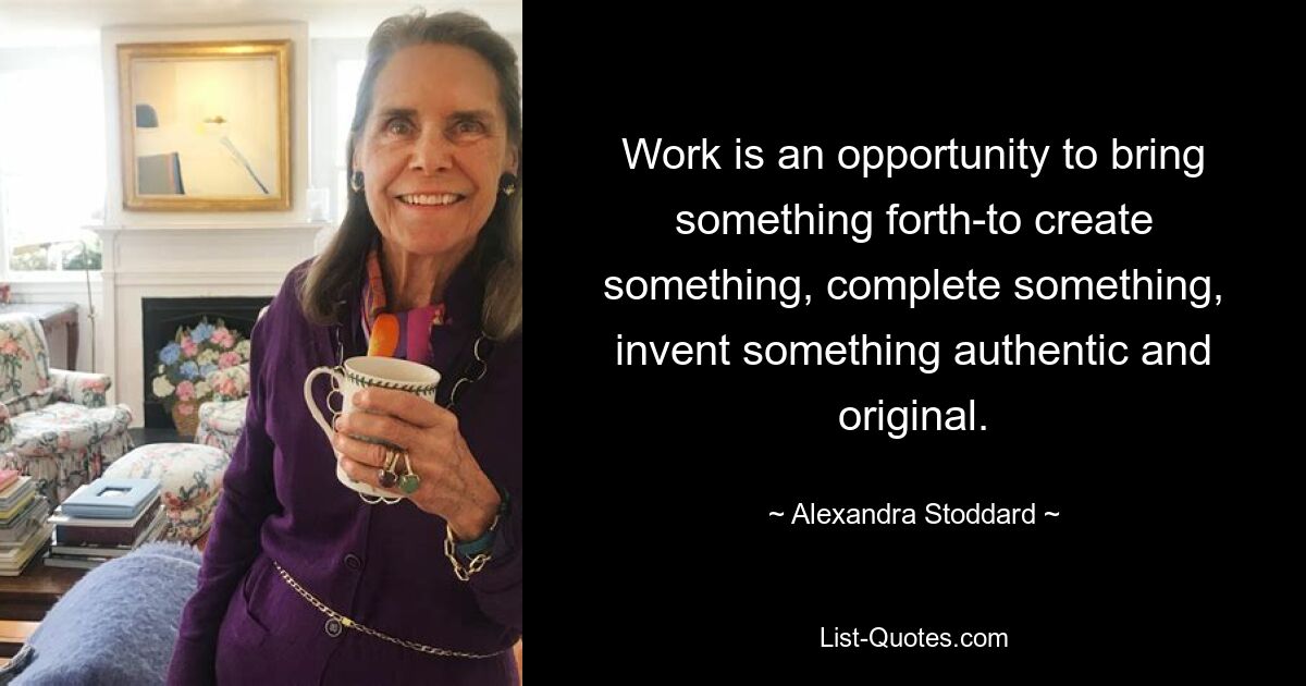 Work is an opportunity to bring something forth-to create something, complete something, invent something authentic and original. — © Alexandra Stoddard