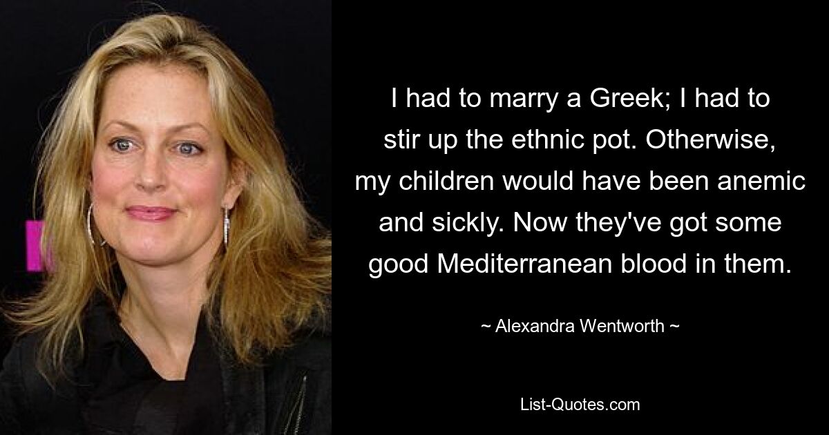 I had to marry a Greek; I had to stir up the ethnic pot. Otherwise, my children would have been anemic and sickly. Now they've got some good Mediterranean blood in them. — © Alexandra Wentworth