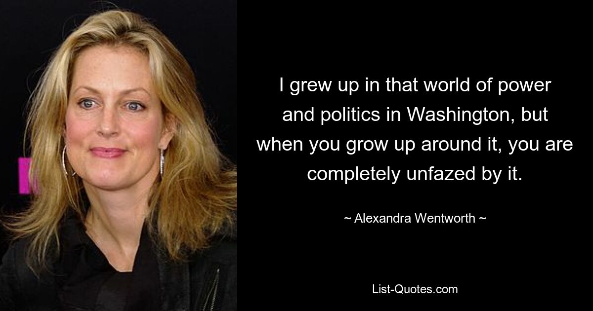 I grew up in that world of power and politics in Washington, but when you grow up around it, you are completely unfazed by it. — © Alexandra Wentworth