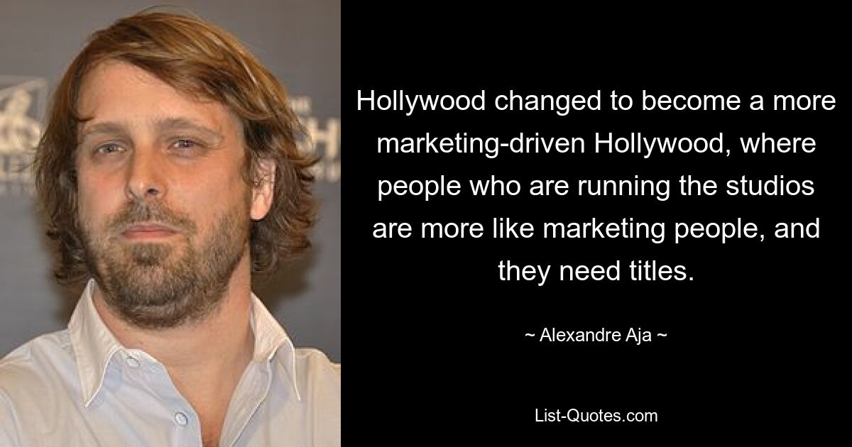 Hollywood changed to become a more marketing-driven Hollywood, where people who are running the studios are more like marketing people, and they need titles. — © Alexandre Aja