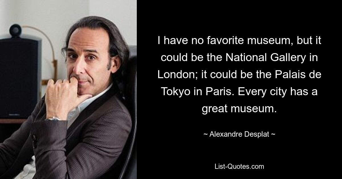 I have no favorite museum, but it could be the National Gallery in London; it could be the Palais de Tokyo in Paris. Every city has a great museum. — © Alexandre Desplat