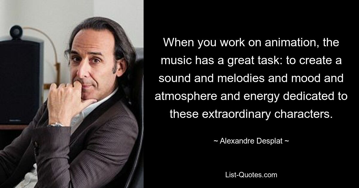 When you work on animation, the music has a great task: to create a sound and melodies and mood and atmosphere and energy dedicated to these extraordinary characters. — © Alexandre Desplat