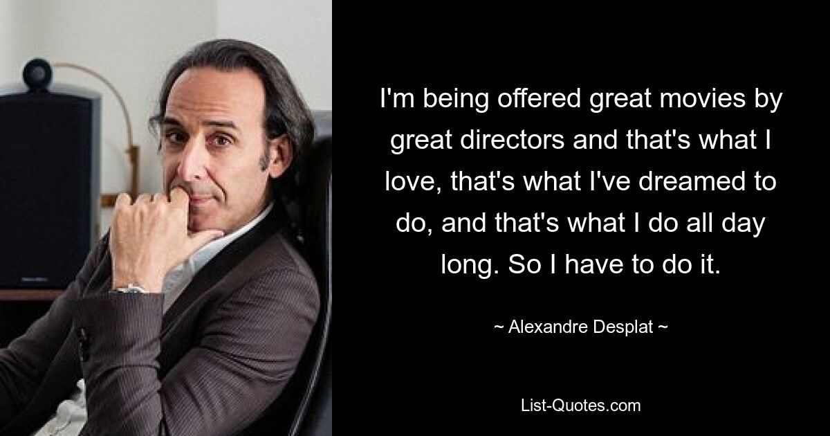 I'm being offered great movies by great directors and that's what I love, that's what I've dreamed to do, and that's what I do all day long. So I have to do it. — © Alexandre Desplat