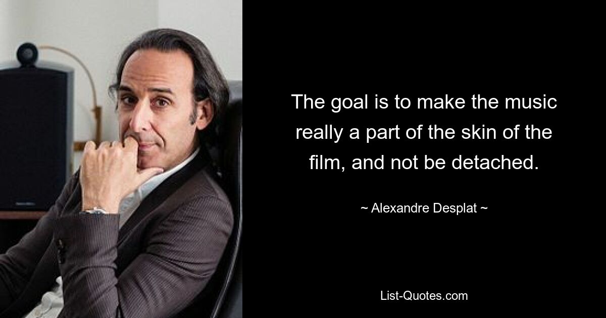 The goal is to make the music really a part of the skin of the film, and not be detached. — © Alexandre Desplat