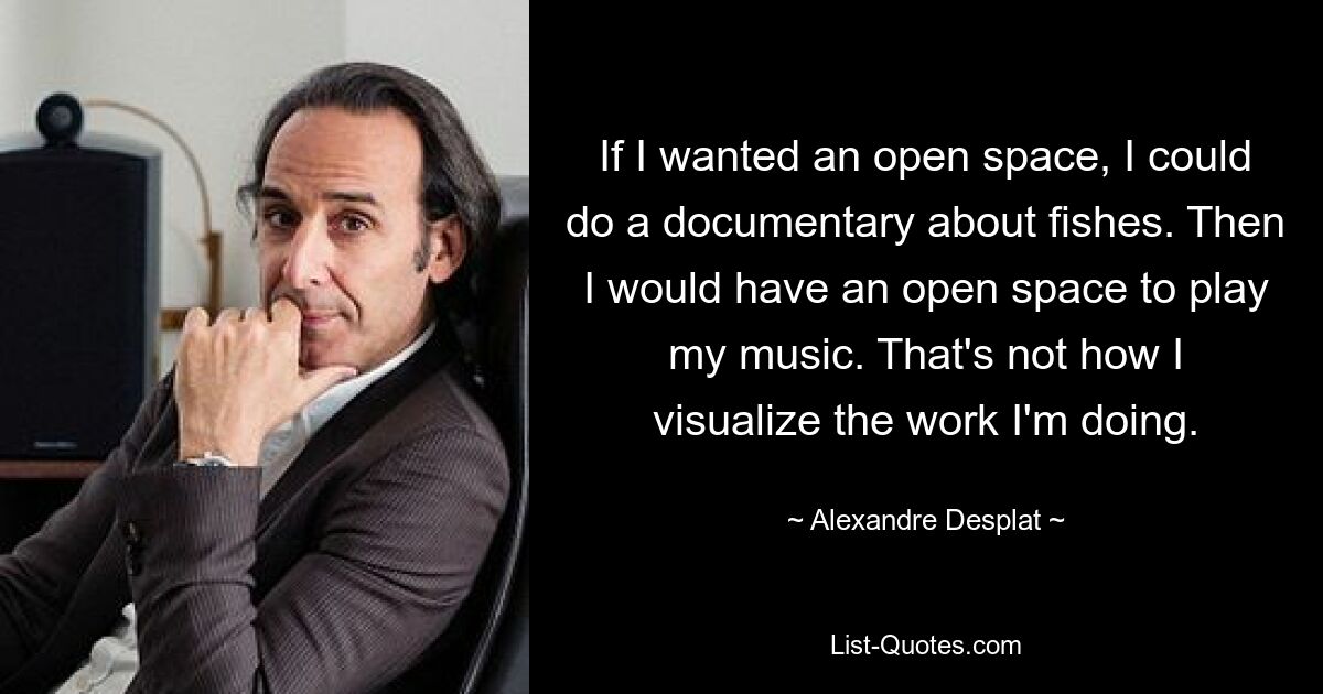 If I wanted an open space, I could do a documentary about fishes. Then I would have an open space to play my music. That's not how I visualize the work I'm doing. — © Alexandre Desplat