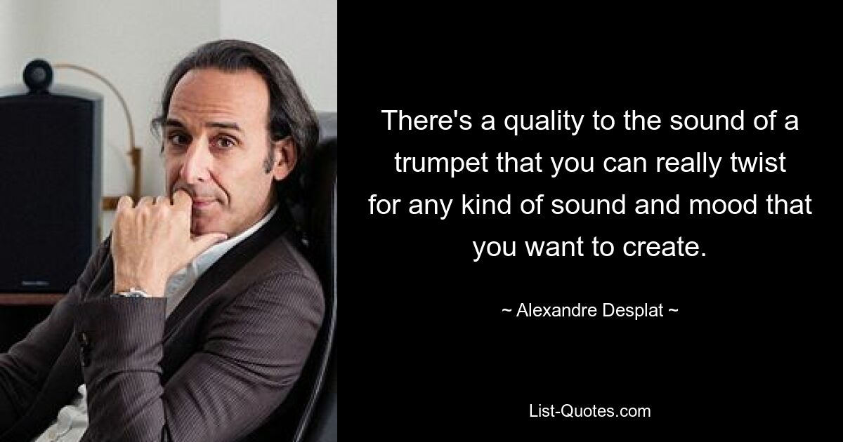 There's a quality to the sound of a trumpet that you can really twist for any kind of sound and mood that you want to create. — © Alexandre Desplat