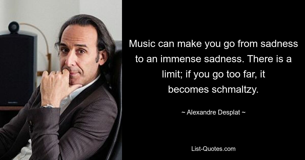 Music can make you go from sadness to an immense sadness. There is a limit; if you go too far, it becomes schmaltzy. — © Alexandre Desplat