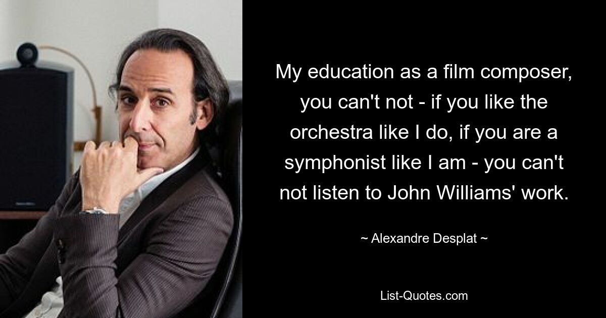 My education as a film composer, you can't not - if you like the orchestra like I do, if you are a symphonist like I am - you can't not listen to John Williams' work. — © Alexandre Desplat