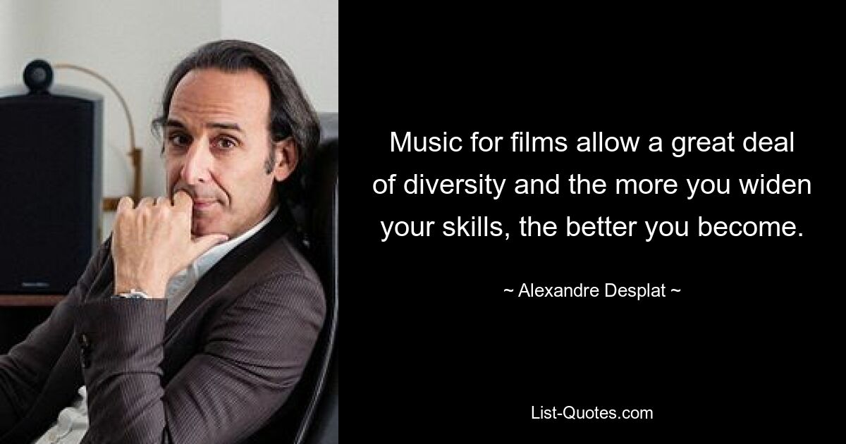 Music for films allow a great deal of diversity and the more you widen your skills, the better you become. — © Alexandre Desplat