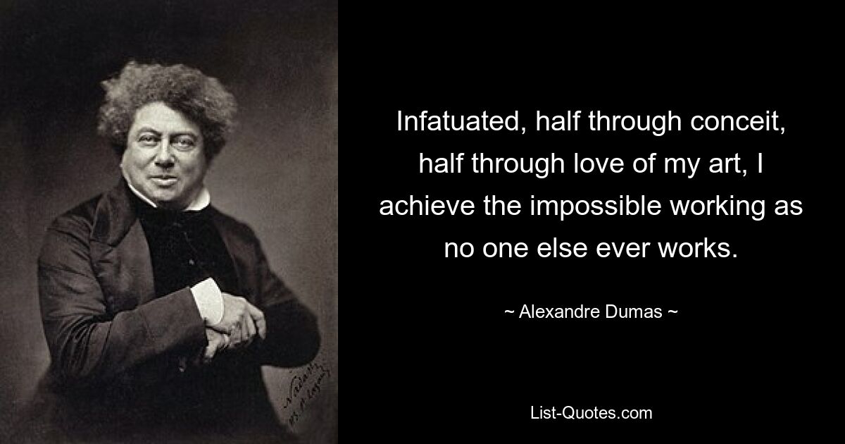 Infatuated, half through conceit, half through love of my art, I achieve the impossible working as no one else ever works. — © Alexandre Dumas