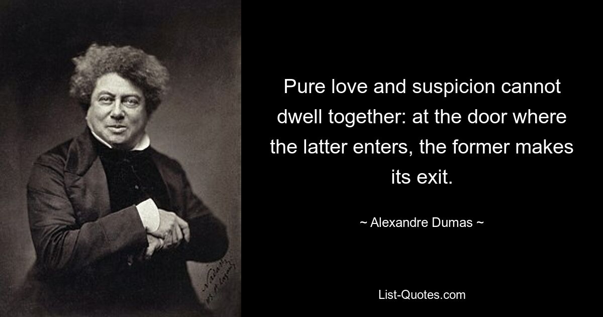 Pure love and suspicion cannot dwell together: at the door where the latter enters, the former makes its exit. — © Alexandre Dumas