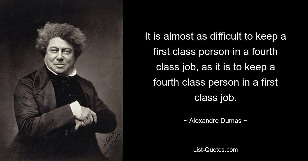 It is almost as difficult to keep a first class person in a fourth class job, as it is to keep a fourth class person in a first class job. — © Alexandre Dumas