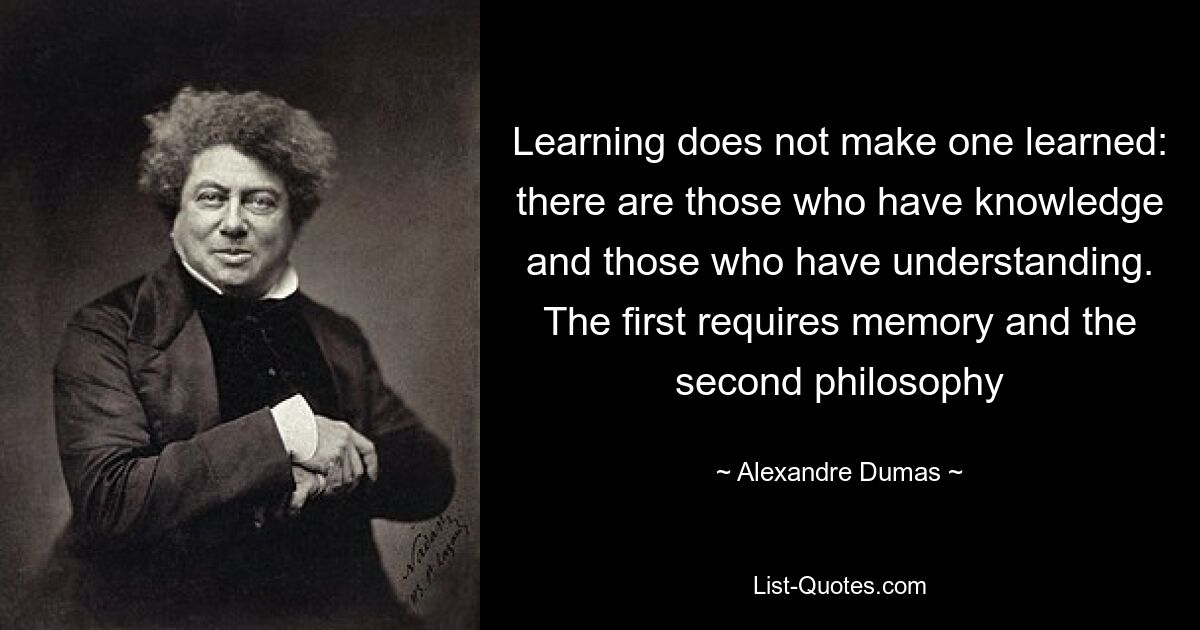 Learning does not make one learned: there are those who have knowledge and those who have understanding. The first requires memory and the second philosophy — © Alexandre Dumas