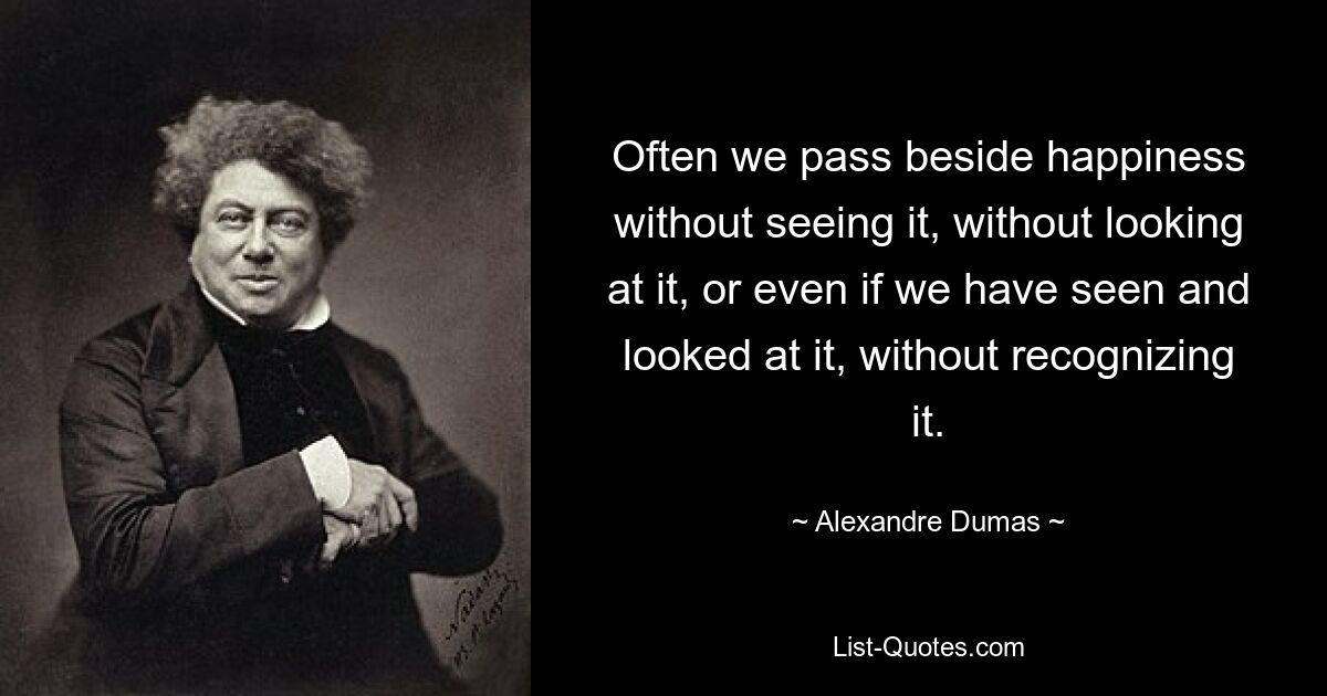 Often we pass beside happiness without seeing it, without looking at it, or even if we have seen and looked at it, without recognizing it. — © Alexandre Dumas