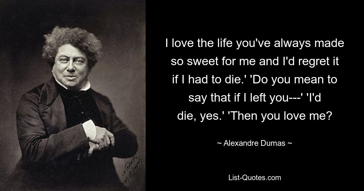 I love the life you've always made so sweet for me and I'd regret it if I had to die.' 'Do you mean to say that if I left you---' 'I'd die, yes.' 'Then you love me? — © Alexandre Dumas