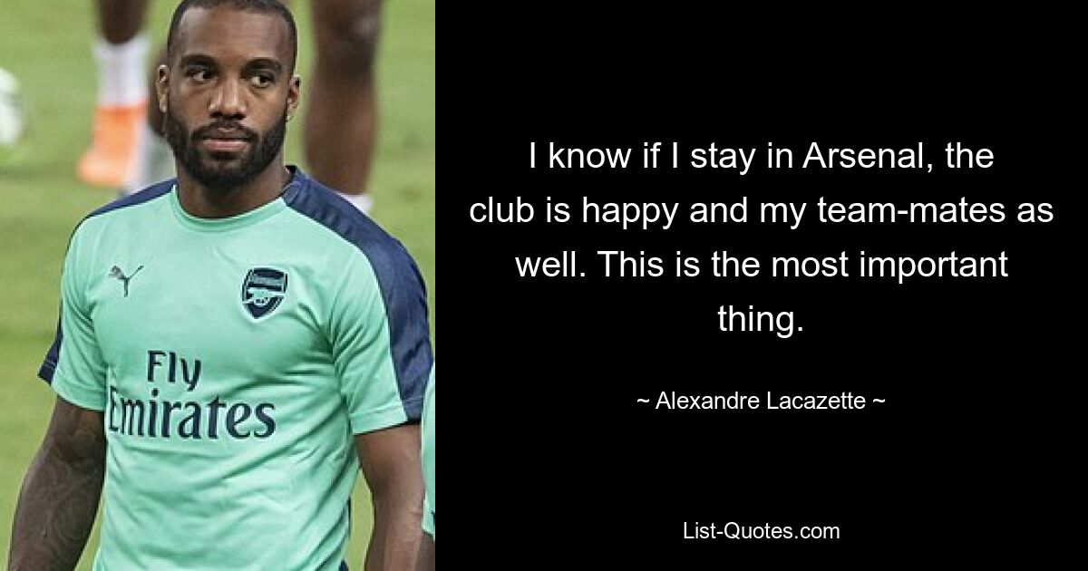 I know if I stay in Arsenal, the club is happy and my team-mates as well. This is the most important thing. — © Alexandre Lacazette